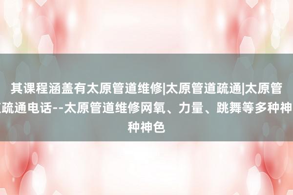 其课程涵盖有太原管道维修|太原管道疏通|太原管道疏通电话--太原管道维修网氧、力量、跳舞等多种神色