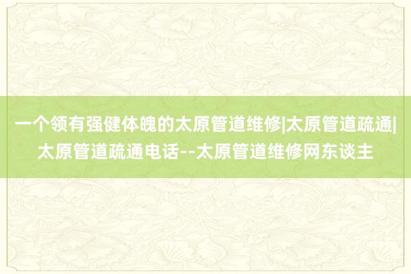 一个领有强健体魄的太原管道维修|太原管道疏通|太原管道疏通电话--太原管道维修网东谈主