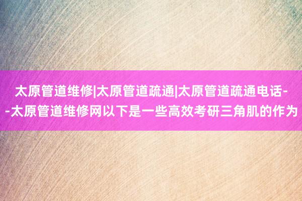 太原管道维修|太原管道疏通|太原管道疏通电话--太原管道维修网以下是一些高效考研三角肌的作为